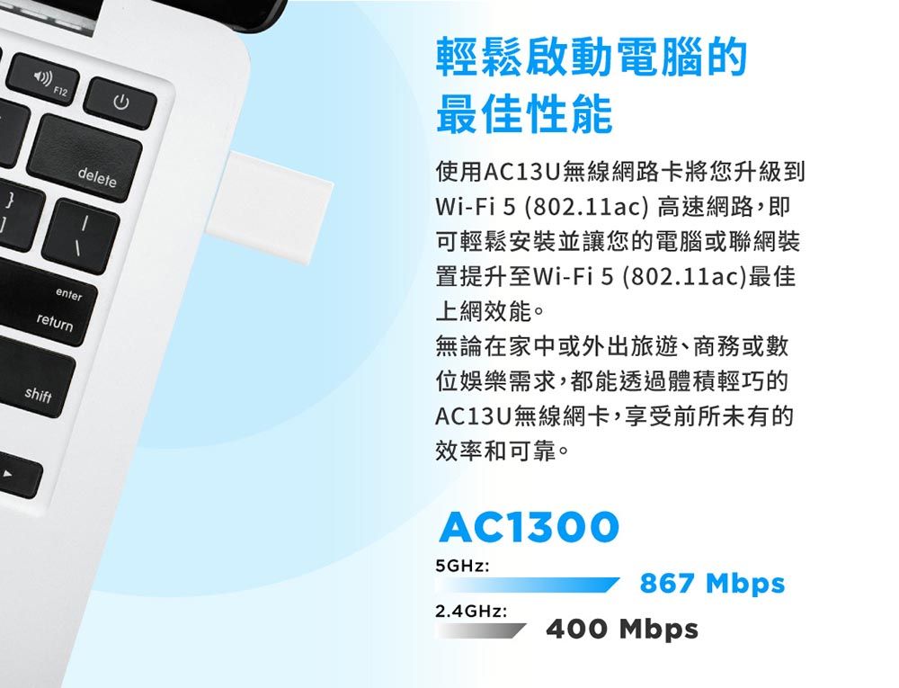 }F12deleteenterreturnshift輕鬆啟動電腦的最佳性能使用AC13U無線網路卡將您升級到Wi-Fi 5 (802.11ac) 高速網路,即可輕鬆安裝並讓您的電腦或聯網裝置提升至Wi-Fi (802.11ac)最佳上網效能。無論在家中或外出旅遊、商務或數位娛樂需求,都能透過體積輕巧的AC13U無線網卡,享受前所未有的效率和可靠。AC13005GHz:867 Mbps2.4GHz:400 Mbps