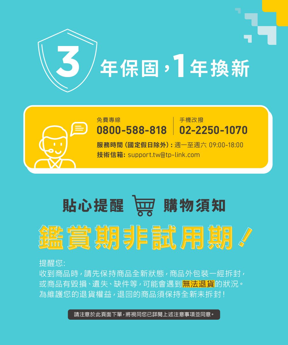 年保固1年換新免費專線0800-588-818手機改撥02-2250-1070服務時間(國定假日除外):週一至週六09:00-18:00技術信箱:support.tw@tp-link.com貼心提醒 窖 購物須知鑑賞期非試用期!提醒您:收到商品時請先保持商品全新狀態,商品外包裝一經拆封,或商品有毀損、遺失、缺件等,可能會遇到無法退貨的狀況。為維護您的退貨權益,退回的商品須保持全新未拆封!請注意於此頁面下單,將視同您已詳閱上述注意事項並同意。