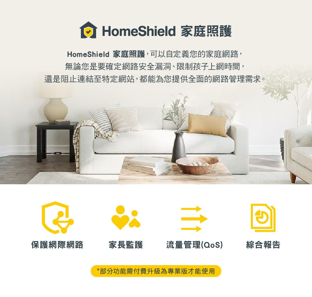 HomeShield 家庭照護HomeShield 家庭照護,可以自定義您的家庭網路,無論您是要確定網路安全漏洞、限制孩子上網時間,還是阻止連結至特定網站,都能為您提供全面的網路管理需求。保護網際網路家長監護流量管理(QoS)綜合報告*部分功能需付費升級為專業版才能使用