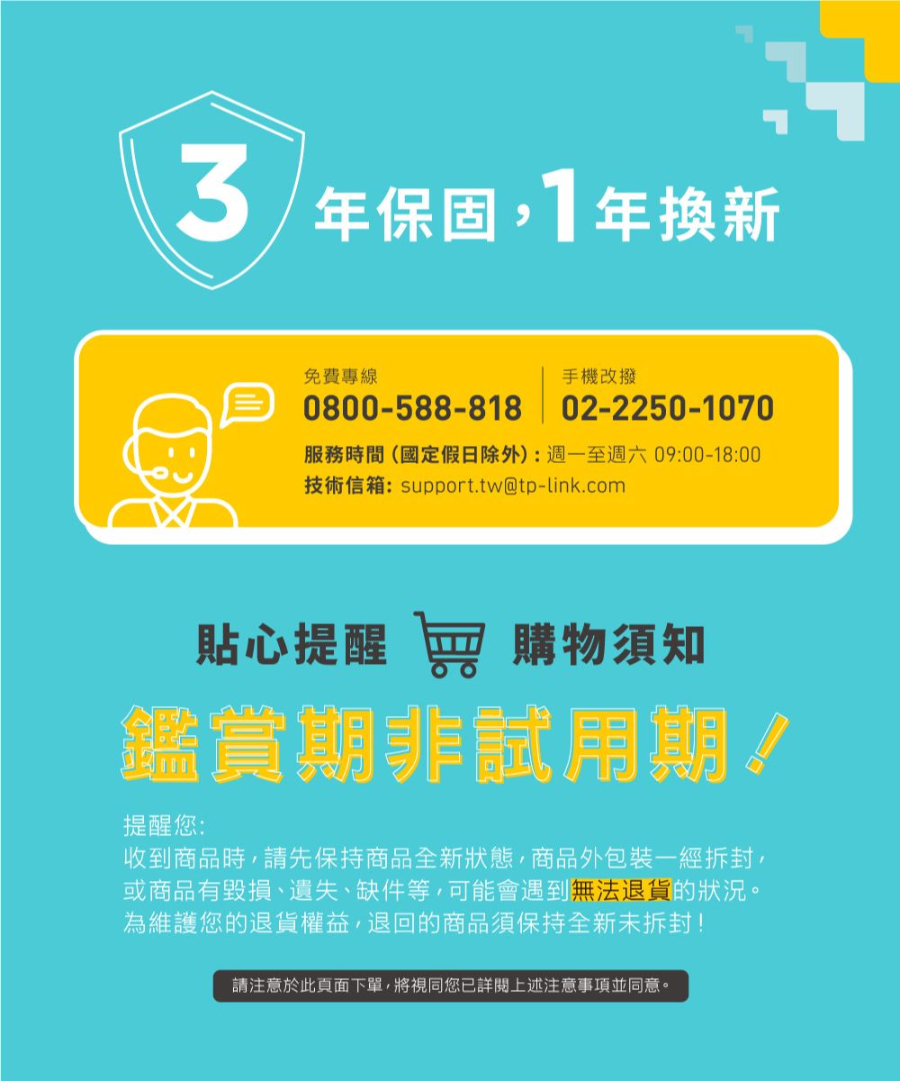 3年保固1年換新免費專線手機改撥0800-588-818 02-2250-1070服務時間(國定假日除外):週一至週六09:00-18:00技術信箱:support.tw@tp-link.com貼心提醒 窖 購物須知鑑賞期非試用期!提醒您:收到商品時請先保持商品全新狀態商品外包裝一經拆封,或商品有毀損、遺失、缺件等,可能會遇到無法退貨的狀況。為維護您的退貨權益,退回的商品須保持全新未拆封!請注意於此頁面下單,將視同您已詳閱上述注意事項並同意。